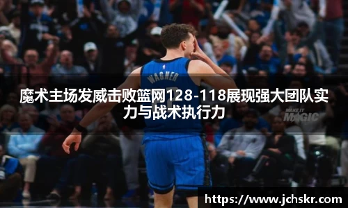 魔术主场发威击败篮网128-118展现强大团队实力与战术执行力