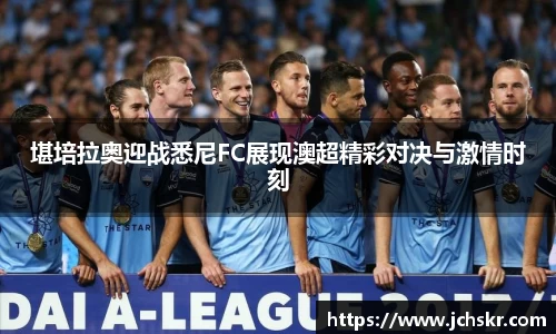 堪培拉奥迎战悉尼FC展现澳超精彩对决与激情时刻