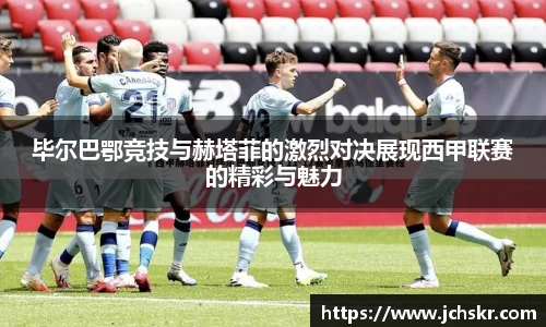 毕尔巴鄂竞技与赫塔菲的激烈对决展现西甲联赛的精彩与魅力