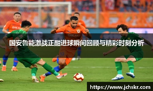 国安鲁能激战正酣进球瞬间回顾与精彩时刻分析