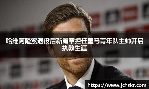 哈维阿隆索退役后新篇章担任皇马青年队主帅开启执教生涯