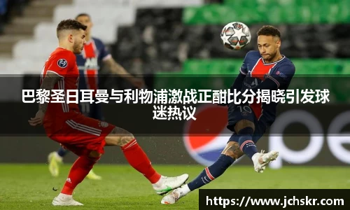 巴黎圣日耳曼与利物浦激战正酣比分揭晓引发球迷热议