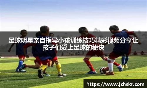 足球明星亲自指导小孩训练技巧精彩视频分享让孩子们爱上足球的秘诀