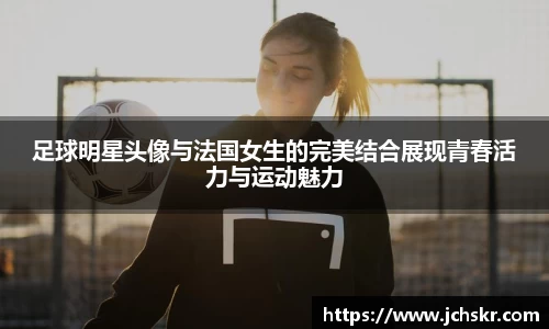 足球明星头像与法国女生的完美结合展现青春活力与运动魅力