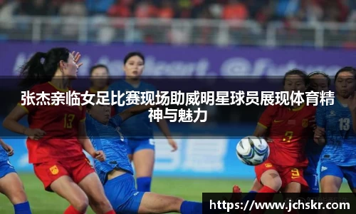 张杰亲临女足比赛现场助威明星球员展现体育精神与魅力